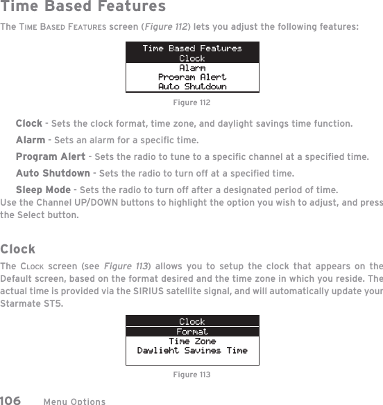 Menu Options106Time Based FeaturesThe TIME BASED FEATURES screen (Figure 112) lets you adjust the following features:Clock - Sets the clock format, time zone, and daylight savings time function.Alarm - Sets an alarm for a speciﬁ c time.Program Alert - Sets the radio to tune to a speciﬁ c channel at a speciﬁ ed time.Auto Shutdown - Sets the radio to turn off at a speciﬁ ed time.Sleep Mode - Sets the radio to turn off after a designated period of time.Use the Channel UP/DOWN buttons to highlight the option you wish to adjust, and pressthe Select button.ClockThe CLOCK screen (see Figure 113) allows you to setup the clock that appears on the Default screen, based on the format desired and the time zone in which you reside. The actual time is provided via the SIRIUS satellite signal, and will automatically update your Starmate ST5. Figure 112Figure 113
