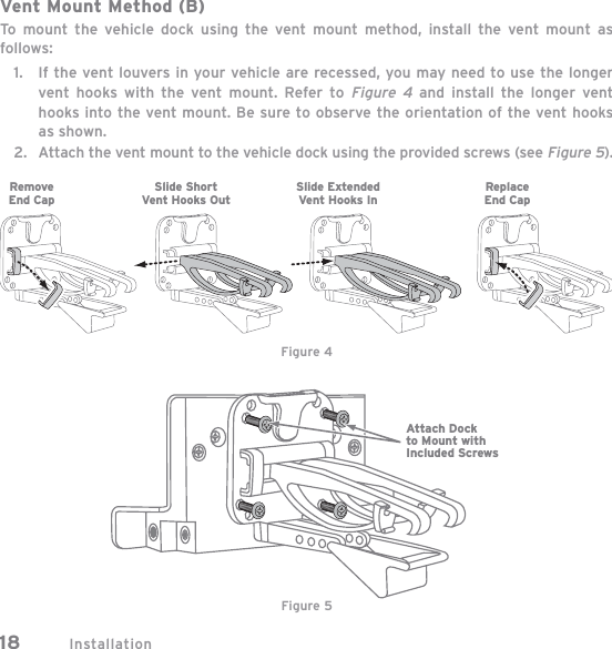 Installation18Vent Mount Method (B)To mount the vehicle dock using the vent mount method, install the vent mount as follows:If the vent louvers in your vehicle are recessed, you may need to use the longer vent hooks with the vent mount. Refer to Figure 4 and install the longer vent hooks into the vent mount. Be sure to observe the orientation of the vent hooks as shown.Attach the vent mount to the vehicle dock using the provided screws (see Figure 5).1.2.Figure 4Slide ShortVent Hooks OutRemoveEnd CapSlide ExtendedVent Hooks InReplaceEnd CapAttach Dockto Mount withIncluded ScrewsFigure 5