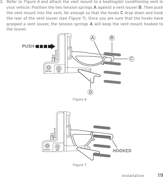 Installation 19Refer to Figure 6 and attach the vent mount to a heating/air conditioning vent in your vehicle. Position the two tension springs A against a vent louver B. Then push the vent mount into the vent, far enough so that the hooks C drop down and hook the rear of the vent louver (see Figure 7). Once you are sure that the hooks have grasped a vent louver, the tension springs A will keep the vent mount hooked to the louver.3.FM OUT ANT HOOKEDFM OUT ANTCBADPUSHFigure 6Figure 7