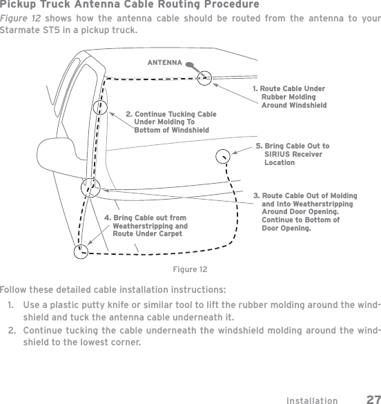 Installation 27Pickup  Truck Antenna Cable Routing ProcedureFigure 12 shows how the antenna cable should be routed from the antenna to your Starmate ST5 in a pickup truck.Follow these detailed cable installation instructions:Use a plastic putty knife or similar tool to lift the rubber molding around the wind-shield and tuck the antenna cable underneath it.Continue tucking the cable underneath the windshield molding around the wind-shield to the lowest corner.1.2.1. Route Cable Under    Rubber Molding    Around Windshield2. Continue Tucking Cable    Under Molding To    Bottom of Windshield3. Route Cable Out of Molding    and Into Weatherstripping    Around Door Opening.    Continue to Bottom of    Door Opening.4. Bring Cable out from    Weatherstripping and    Route Under Carpet5. Bring Cable Out to    SIRIUS Receiver    LocationANTENNAFigure 12