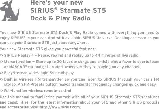 Your new SIRIUS Starmate ST5 Dock &amp; Play Radio comes with everything you need to enjoy SIRIUS® in your car. And with available SIRIUS Universal Docking accessories you can use your Starmate ST5 just about anywhere. Your new Starmate ST5 gives you powerful features:&gt;&gt; SIRIUS Replay™ — Pause, rewind and replay up to 44 minutes of live radio.&gt;&gt; Memo function — Store up to 30 favorite songs and artists plus a favorite sports team or NASCAR®car and get an alert whenever they’re playing on any channel.&gt;&gt; Easy-to-read wide-angle 5-line display.&gt;&gt; Built-in wireless FM transmitter so you can listen to SIRIUS through your car’s FM stereo. An FM Presets button makes transmitter frequency changes quick and easy.&gt;&gt; Full-function wireless remote controlUse this manual to familiarize yourself with all of your SIRIUS Starmate ST5’s features and capabilities. For the latest information about your ST5 and other SIRIUS products and accessories, visit http://www.sirius.com.Here’s your new SIRIUS® Starmate ST5 Dock &amp; Play Radio
