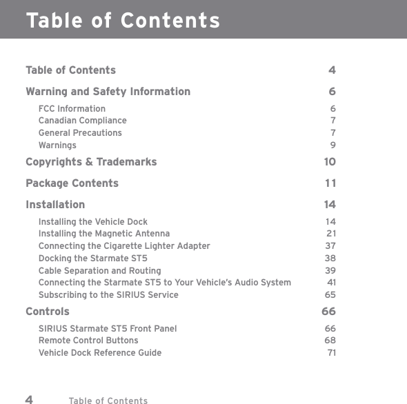 Table of Contents4Table of ContentsTable of Contents  4Warning and Safety Information  6FCC Information  6Canadian Compliance  7General Precautions  7Warnings 9Copyrights &amp; Trademarks  10Package Contents  1 1Installation 14Installing the Vehicle Dock  14Installing the Magnetic Antenna  21Connecting the Cigarette Lighter Adapter  37Docking the Starmate ST5  38Cable Separation and Routing  39Connecting the Starmate ST5 to Your Vehicle’s Audio System  41Subscribing to the SIRIUS Service  65Controls 66SIRIUS Starmate ST5 Front Panel  66Remote Control Buttons  68Vehicle Dock Reference Guide  71