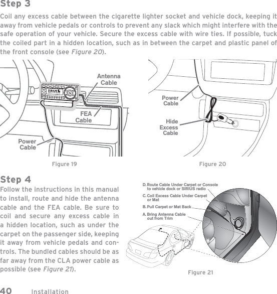 Installation40Step 3Coil any excess cable between the cigarette lighter socket and vehicle dock, keeping it away from vehicle pedals or controls to prevent any slack which might interfere with the safe operation of your vehicle. Secure the excess cable with wire ties. If possible, tuck the coiled part in a hidden location, such as in between the carpet and plastic panel of the front console (see Figure 20).Step 4Follow the instructions in this manual to install, route and hide the antenna cable and the FEA cable. Be sure to coil and secure any excess cable in a hidden location, such as under the carpet on the passenger side, keeping it away from vehicle pedals and con-trols. The bundled cables should be as far away from the CLA power cable as possible (see Figure 21).AntennaCableFEACablePowerCableFigure 19PowerCableHideExcessCableFigure 20C. Coil Excess Cable Under Carpet or MatD. Route Cable Under Carpet or Console to vehicle dock or SIRIUS radioA. Bring Antenna Cable out from TrimB. Pull Carpet or Mat BackFigure 21