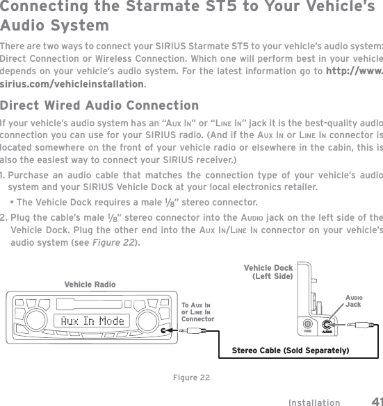Installation 41Connecting the Starmate ST5 to Your Vehicle’s Audio SystemThere are two ways to connect your SIRIUS Starmate ST5 to your vehicle’s audio system: Direct Connection or Wireless Connection. Which one will perform best in your vehicle depends on your vehicle’s audio system. For the latest information go to http://www.sirius.com/vehicleinstallation.Direct Wired Audio ConnectionIf your vehicle’s audio system has an “AUX IN” or “LINE IN” jack it is the best-quality audio connection you can use for your SIRIUS radio. (And if the AUX IN or LINE INconnector is located somewhere on the front of your vehicle radio or elsewhere in the cabin, this is also the easiest way to connect your SIRIUS receiver.)1. Purchase an audio cable that matches the connection type of your vehicle’s audio system and your SIRIUS Vehicle Dock at your local electronics retailer.     • The Vehicle Dock requires a male 1/8” stereo connector. 2. Plug the cable’s male 1/8” stereo connector into the AUDIO jack on the left side of the Vehicle Dock. Plug the other end into the AUX IN/LINE IN connector on your vehicle’s audio system (see Figure 22).AUDIOPWRStereo Cable (Sold Separately)AUDIOJackVehicle RadioTo A UX INor LINE INConnectorVehicle Dock(Left Side)Figure 22