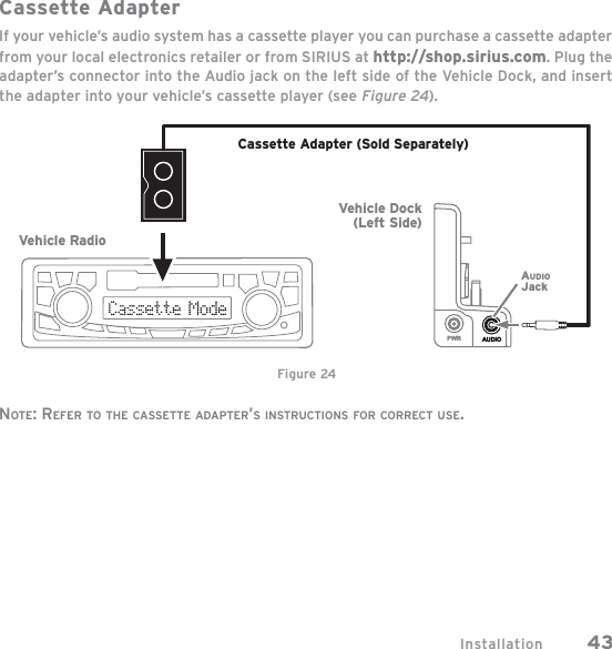 Installation 43Cassette AdapterIf your vehicle’s audio system has a cassette player you can purchase a cassette adapter from your local electronics retailer or from SIRIUS at http://shop.sirius.com. Plug the adapter’s connector into the Audio jack on the left side of the Vehicle Dock, and insert the adapter into your vehicle’s cassette player (see Figure 24).NOTE: REFER TO THE CASSETTE ADAPTER’S INSTRUCTIONS FOR CORRECT USE.AUDIOPWRVehicle RadioCassette Adapter (Sold Separately)Vehicle Dock(Left Side)AUDIOJackFigure 24