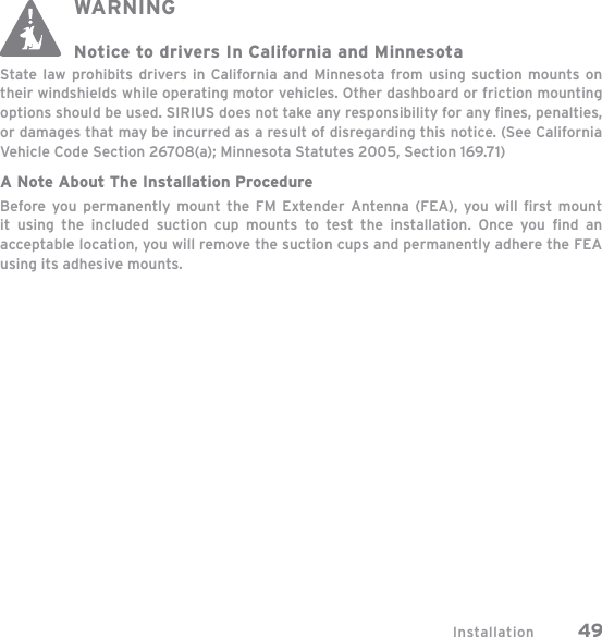 Installation 49WARNINGNotice to drivers In California and MinnesotaState law prohibits drivers in California and Minnesota from using suction mounts on their windshields while operating motor vehicles. Other dashboard or friction mounting options should be used. SIRIUS does not take any responsibility for any ﬁ nes, penalties, or damages that may be incurred as a result of disregarding this notice. (See California Vehicle Code Section 26708(a); Minnesota Statutes 2005, Section 169.71)A Note About The Installation ProcedureBefore you permanently mount the FM Extender Antenna (FEA), you will ﬁ rst mount it using the included suction cup mounts to test the installation. Once you ﬁ nd  an acceptable location, you will remove the suction cups and permanently adhere the FEA using its adhesive mounts.