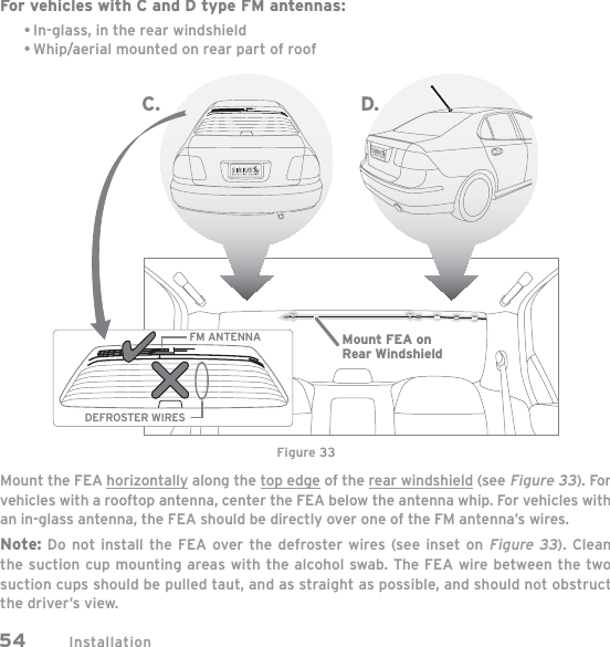 Installation54For vehicles with C and D type FM antennas:In-glass, in the rear windshieldWhip/aerial mounted on rear part of roofMount the FEA horizontally along the top edge of the rear windshield (see Figure 33). For vehicles with a rooftop antenna, center the FEA below the antenna whip. For vehicles with an in-glass antenna, the FEA should be directly over one of the FM antenna’s wires. Note: Do not install the FEA over the defroster wires (see inset on Figure 33). Clean the suction cup mounting areas with the alcohol swab. The FEA wire between the two suction cups should be pulled taut, and as straight as possible, and should not obstruct the driver’s view.••FM ANTENNADEFROSTER WIRESC. D.Mount FEA onRear WindshieldFigure 33