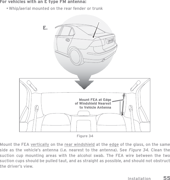 Installation 55For vehicles with an E type FM antenna:Whip/aerial mounted on the rear fender or trunkMount the FEA vertically on the rear windshield at the edge of the glass, on the same side as the vehicle’s antenna (i.e. nearest to the antenna). See Figure 34. Clean the suction cup mounting areas with the alcohol swab. The FEA wire between the two suction cups should be pulled taut, and as straight as possible, and should not obstruct the driver’s view.•Figure 34Mount FEA at Edgeof Windshield Nearestto Vehicle AntennaE.