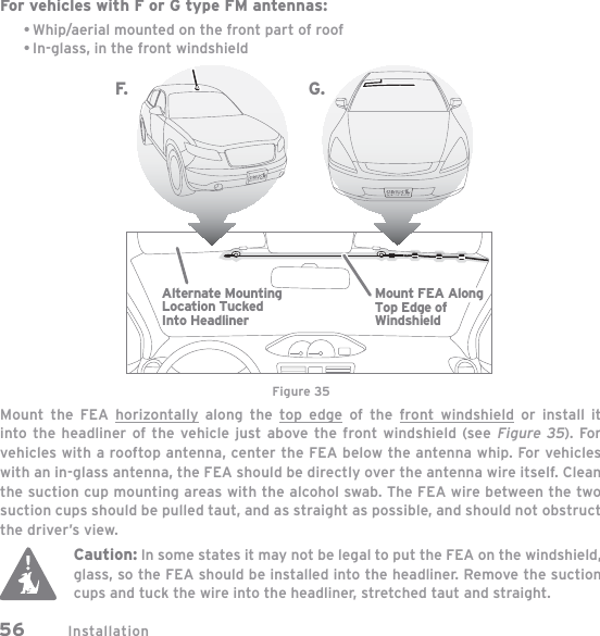 Installation56For vehicles with F or G type FM antennas:Whip/aerial mounted on the front part of roofIn-glass, in the front windshieldMount the FEA horizontally along the top edge of the front windshield or install it into the headliner of the vehicle just above the front windshield (see Figure 35). For vehicles with a rooftop antenna, center the FEA below the antenna whip. For vehicles with an in-glass antenna, the FEA should be directly over the antenna wire itself. Clean the suction cup mounting areas with the alcohol swab. The FEA wire between the two suction cups should be pulled taut, and as straight as possible, and should not obstruct the driver’s view.Caution: In some states it may not be legal to put the FEA on the windshield, glass, so the FEA should be installed into the headliner. Remove the suction cups and tuck the wire into the headliner, stretched taut and straight.••Alternate MountingLocation TuckedInto HeadlinerMount FEA AlongTop Edge ofWindshieldF. G .Figure 35