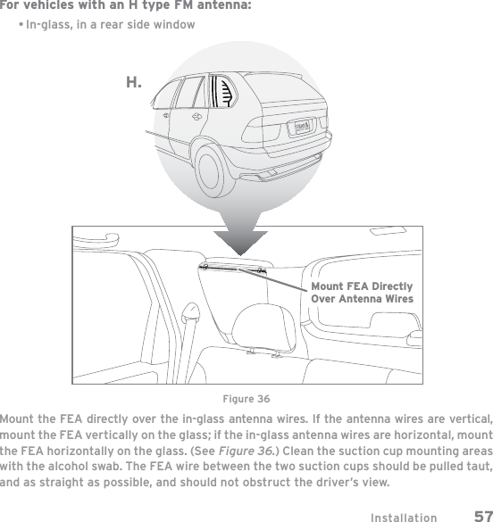 Installation 57For vehicles with an H type FM antenna:In-glass, in a rear side windowMount the FEA directly over the in-glass antenna wires. If the antenna wires are vertical, mount the FEA vertically on the glass; if the in-glass antenna wires are horizontal, mount the FEA horizontally on the glass. (See Figure 36.) Clean the suction cup mounting areas with the alcohol swab. The FEA wire between the two suction cups should be pulled taut, and as straight as possible, and should not obstruct the driver’s view.•H.Mount FEA DirectlyOver Antenna WiresFigure 36