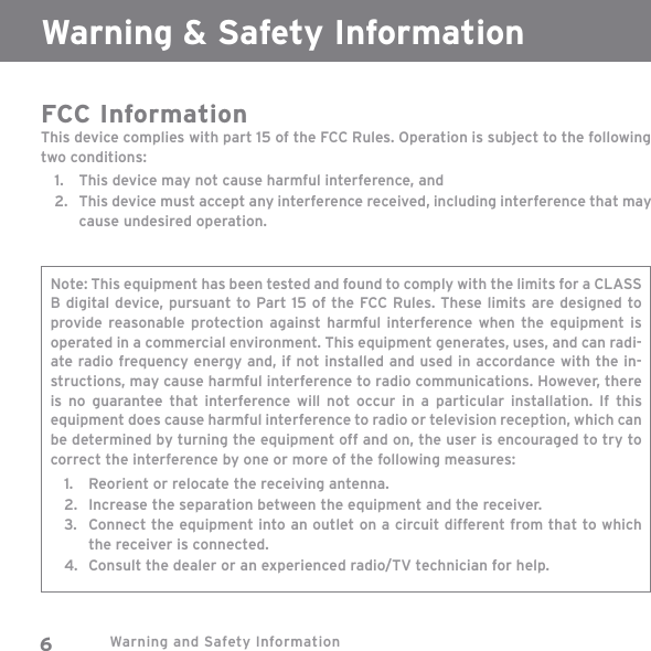 Warning and Safety Information6FCC InformationThis device complies with part 15 of the FCC Rules. Operation is subject to the following two conditions:This device may not cause harmful interference, andThis device must accept any interference received, including interference that may cause undesired operation.1.2.Note: This equipment has been tested and found to comply with the limits for a CLASS B digital device, pursuant to Part 15 of the FCC Rules. These limits are designed to provide reasonable protection against harmful interference when the equipment is operated in a commercial environment. This equipment generates, uses, and can radi-ate radio frequency energy and, if not installed and used in accordance with the in-structions, may cause harmful interference to radio communications. However, there is no guarantee that interference will not occur in a particular installation. If this equipment does cause harmful interference to radio or television reception, which can be determined by turning the equipment off and on, the user is encouraged to try to correct the interference by one or more of the following measures:Reorient or relocate the receiving antenna.Increase the separation between the equipment and the receiver.Connect the equipment into an outlet on a circuit different from that to which the receiver is connected.Consult the dealer or an experienced radio/TV technician for help.1.2.3.4.Warning &amp; Safety Information