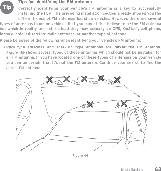 Installation 63Tips for Identifying the FM AntennaCorrectly identifying your vehicle’s FM antenna is a key to successfully installing the FEA. The preceding installation section already showed you the different kinds of FM antennas found on vehicles. However, there are several types of antennas found on vehicles that you may at ﬁ rst believe to be the FM antenna but which in reality are not. Instead they may actually be GPS, OnStar®, cell phone, factory-installed satellite radio antennas, or another type of antenna.Please be aware of the following when identifying your vehicle’s FM antenna:Puck-type antennas and shark-ﬁ n type antennas are never the FM antenna. Figure 46 shows several types of these antennas which should not be mistaken for an FM antenna. If you have located one of these types of antennas on your vehicle you can be certain that it’s not the FM antenna. Continue your search to ﬁ nd the actual FM antenna.•Figure 46Tip