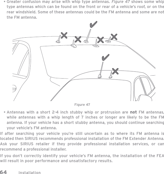 Installation64Greater confusion may arise with whip type antennas. Figure 47 shows some whip type antennas which can be found on the front or rear of a vehicle’s roof, or on the rear windshield. Some of these antennas could be the FM antenna and some are not the FM antenna.Antennas with a short 2-4 inch stubby whip or protrusion are not FM antennas, while antennas with a whip length of 7 inches or longer are likely to be the FM antenna. If your vehicle has a short stubby antenna, you should continue searching your vehicle’s FM antenna.If after searching your vehicle you’re still uncertain as to where its FM antenna is located then SIRIUS recommends professional installation of the FM Extender Antenna. Ask your SIRIUS retailer if they provide professional installation services, or can recommend a professional installer.If you don’t correctly identify your vehicle’s FM antenna, the installation of the FEA will result in poor performance and unsatisfactory results.••Figure 47