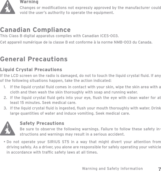 Warning and Safety Information 7WarningChanges or modiﬁ cations not expressly approved by the manufacturer could void the user’s authority to operate the equipment.Canadian ComplianceThis Class B digital apparatus complies with Canadian ICES-003.Cet appareil numérique de la classe B est conforme à la norme NMB-003 du Canada.General PrecautionsLiquid Crystal PrecautionsIf the LCD screen on the radio is damaged, do not to touch the liquid crystal ﬂ uid. If any of the following situations happen, take the action indicated:If the liquid crystal ﬂ uid comes in contact with your skin, wipe the skin area with a cloth and then wash the skin thoroughly with soap and running water.If the liquid crystal ﬂ uid gets into your eye, ﬂ ush the eye with clean water for at least 15 minutes. Seek medical care.If the liquid crystal ﬂ uid is ingested, ﬂ ush your mouth thoroughly with water. Drink large quantities of water and induce vomiting. Seek medical care.Safety PrecautionsBe sure to observe the following warnings. Failure to follow these safety in-structions and warnings may result in a serious accident.Do not operate your SIRIUS ST5 in a way that might divert your attention from driving safely. As a driver, you alone are responsible for safely operating your vehicle in accordance with trafﬁ c safety laws at all times.1.2.3.•