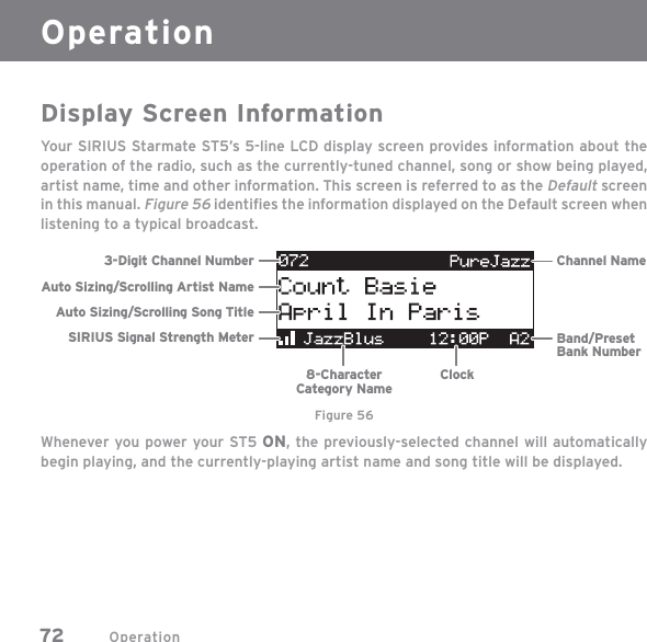 Operation72Display Screen InformationYour SIRIUS Starmate ST5’s 5-line LCD display screen provides information about the operation of the radio, such as the currently-tuned channel, song or show being played, artist name, time and other information. This screen is referred to as the Default screen in this manual. Figure 56 identiﬁ es the information displayed on the Default screen when listening to a typical broadcast.Whenever you power your ST5 ON, the previously-selected channel will automatically begin playing, and the currently-playing artist name and song title will be displayed.3-Digit Channel Number Channel NameBand/PresetBank Number8-CharacterCategory NameClockAuto Sizing/Scrolling Artist NameAuto Sizing/Scrolling Song TitleSIRIUS Signal Strength MeterFigure 56Operation