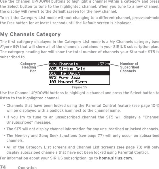 Operation74Use the Channel UP/DOWN buttons to highlight a channel within a category and pressthe Select button to tune to the highlighted channel. When you tune to a new channel, the display will revert to the Default screen for the new channel.To exit the Category List mode without changing to a different channel, press-and-hold the DISP button for at least 1 second until the Default screen is displayed.My Channels CategoryThe ﬁ rst category displayed in the Category List mode is a My Channels category (see Figure 59) that will show all of the channels contained in your SIRIUS subscription plan. The category heading bar will show the total number of channels your Starmate ST5 is subscribed to.Use the Channel UP/DOWN buttons to highlight a channel and press the Select button to listen to the highlighted channel.Channels that have been locked using the Parental Control feature (see page 104) will be displayed with a padlock icon next to the channel name.If you try to tune to an unsubscribed channel the ST5 will display a “Channel Unsubscribed” message.The ST5 will not display channel information for any unsubscribed or locked channels.The Memory and Song Seek functions (see page 77) will only occur on subscribed channels.All of the Category List screens and Channel List screens (see page 73) will only display subscribed channels that have not been locked using Parental Control.For information about your SIRIUS subscription, go to home.sirius.com.•••••Number ofSubscribedChannelsCategory HeadingBarFigure 59