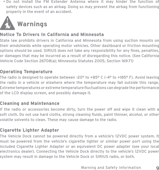 Warning and Safety Information 9Do not install the FM Extender Antenna where it may hinder the function of safety devices such as an airbag. Doing so may prevent the airbag from functioning properly in the event of an accident.WarningsNotice To Drivers In California and MinnesotaState law prohibits drivers in California and Minnesota from using suction mounts on their windshields while operating motor vehicles. Other dashboard or friction mounting options should be used. SIRIUS does not take any responsibility for any ﬁ nes, penalties, or damages that may be incurred as a result of disregarding this notice. (See California Vehicle Code Section 26708(a); Minnesota Statutes 2005, Section 169.71) Operating TemperatureThe radio is designed to operate between -20° to +85° C (-4° to +185° F). Avoid leaving the radio in a vehicle or elswhere where the temperature may fall outside this range. Extreme temperatures or extreme temperature ﬂ  uctuations can degrade the performance of the LCD display screen, and possibly damage it.Cleaning and MaintenanceIf the radio or accessories become dirty, turn the power off and wipe it clean with a soft cloth. Do not use hard cloths, strong cleaning ﬂ uids, paint thinner, alcohol, or other volatile solvents to clean. These may cause damage to the radio.Cigarette Lighter AdapterThe Vehicle Dock cannot be powered directly from a vehicle’s 12VDC power system. It must be powered from the vehicle’s cigarette lighter or similar power port using the included Cigarette Lighter Adapter or an equivalent DC power adapter (see your local electronics dealer). Connecting the Vehicle Dock directly to the vehicle’s 12VDC power system may result in damage to the Vehicle Dock or SIRIUS radio, or both.•