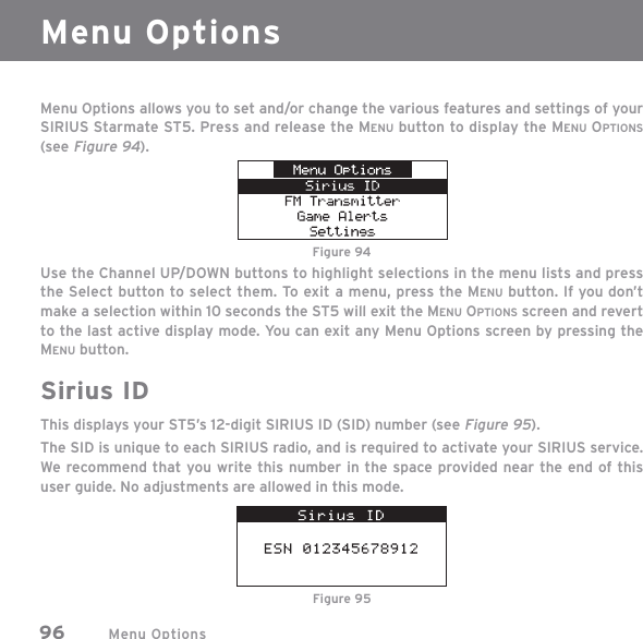 Menu Options96Menu Options allows you to set and/or change the various features and settings of your SIRIUS Starmate ST5. Press and release the MENU button to display the MENU OPTIONS(see Figure 94).Use the Channel UP/DOWN buttons to highlight selections in the menu lists and press the Select button to select them. To exit a menu, press the MENU button. If you don’t make a selection within 10 seconds the ST5 will exit the MENU OPTIONS screen and revert to the last active display mode. You can exit any Menu Options screen by pressing the MENU button.Sirius IDThis displays your ST5’s 12-digit SIRIUS ID (SID) number (see Figure 95). The SID is unique to each SIRIUS radio, and is required to activate your SIRIUS service. We recommend that you write this number in the space provided near the end of this user guide. No adjustments are allowed in this mode.Menu OptionsFigure 94Figure 95