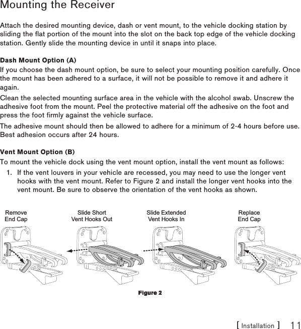 [ Installation ] 11Mounting the ReceiverAttach the desired mounting device, dash or vent mount, to the vehicle docking station by sliding the flat portion of the mount into the slot on the back top edge of the vehicle docking station. Gently slide the mounting device in until it snaps into place.Dash Mount Option (A)If you choose the dash mount option, be sure to select your mounting position carefully. Once the mount has been adhered to a surface, it will not be possible to remove it and adhere it again.Clean the selected mounting surface area in the vehicle with the alcohol swab. Unscrew the adhesive foot from the mount. Peel the protective material off the adhesive on the foot and press the foot firmly against the vehicle surface.The adhesive mount should then be allowed to adhere for a minimum of 2-4 hours before use. Best adhesion occurs after 24 hours.Vent Mount Option (B)To mount the vehicle dock using the vent mount option, install the vent mount as follows:If the vent louvers in your vehicle are recessed, you may need to use the longer vent hooks with the vent mount. Refer to Figure 2 and install the longer vent hooks into the vent mount. Be sure to observe the orientation of the vent hooks as shown. Slide ShortVent Hooks OutRemoveEnd CapSlide ExtendedVent Hooks InReplaceEnd Cap1.Figure 2Figure 2