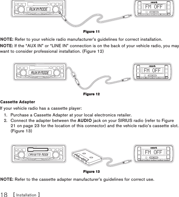 [ Installation ]18FM OFFNOTE: Refer to your vehicle radio manufacturer’s guidelines for correct installation.NOTE: If the “AUX IN” or “LINE IN” connection is on the back of your vehicle radio, you may want to consider professional installation. (Figure 12)FM OFFCassette Adapter If your vehicle radio has a cassette player:Purchase a Cassette Adapter at your local electronics retailer.Connect the adapter between the AUDIO jack on your SIRIUS radio (refer to Figure 21 on page 23 for the location of this connector) and the vehicle radio’s cassette slot. (Figure 13)FM OFFNOTE: Refer to the cassette adapter manufacturer’s guidelines for correct use.1.2.Figure 11Figure 11Figure 12Figure 12Figure 13Figure 13