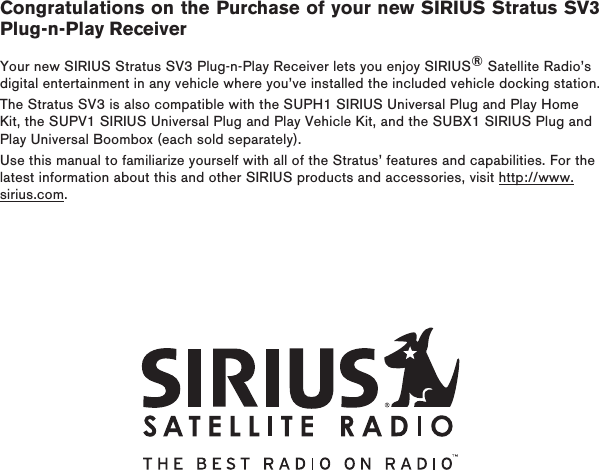 Congratulations on the Purchase of your new SIRIUS Stratus SV3 Plug-n-Play ReceiverYour new SIRIUS Stratus SV3 Plug-n-Play Receiver lets you enjoy SIRIUS® Satellite Radio’s digital entertainment in any vehicle where you’ve installed the included vehicle docking station.The Stratus SV3 is also compatible with the SUPH1 SIRIUS Universal Plug and Play Home Kit, the SUPV1 SIRIUS Universal Plug and Play Vehicle Kit, and the SUBX1 SIRIUS Plug and Play Universal Boombox (each sold separately).Use this manual to familiarize yourself with all of the Stratus’ features and capabilities. For the latest information about this and other SIRIUS products and accessories, visit http://www.sirius.com.