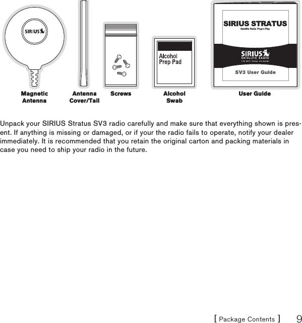 [ Package Contents ] 9Satellite Radio Plug-n-PlaySIRIUS STRATUSSV3 User GuideUnpack your SIRIUS Stratus SV3 radio carefully and make sure that everything shown is pres-ent. If anything is missing or damaged, or if your the radio fails to operate, notify your dealer immediately. It is recommended that you retain the original carton and packing materials in case you need to ship your radio in the future.Antenna Cover/TailAntenna Cover/TailAlcohol SwabAlcohol SwabScrewsScrewsMagnetic AntennaMagnetic AntennaUser GuideUser Guide