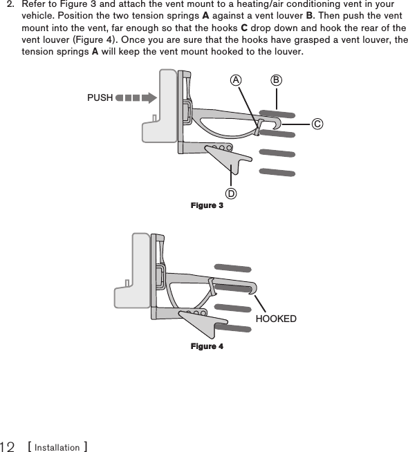 [ Installation ]12Refer to Figure 3 and attach the vent mount to a heating/air conditioning vent in your vehicle. Position the two tension springs A against a vent louver B. Then push the vent mount into the vent, far enough so that the hooks C drop down and hook the rear of the vent louver (Figure 4). Once you are sure that the hooks have grasped a vent louver, the tension springs A will keep the vent mount hooked to the louver. CBADPUSH HOOKED2.Figure 3Figure 3Figure 4Figure 4