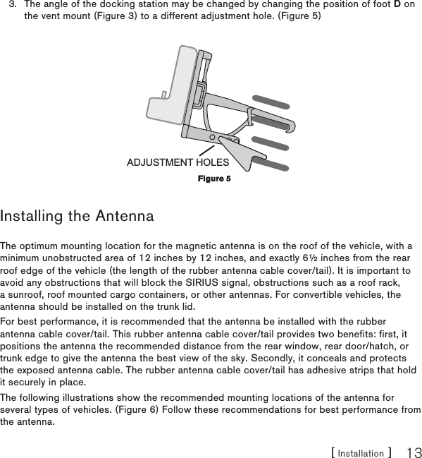 [ Installation ] 13The angle of the docking station may be changed by changing the position of foot D on the vent mount (Figure 3) to a different adjustment hole. (Figure 5)ADJUSTMENT HOLESInstalling the AntennaThe optimum mounting location for the magnetic antenna is on the roof of the vehicle, with a minimum unobstructed area of 12 inches by 12 inches, and exactly 6½ inches from the rear roof edge of the vehicle (the length of the rubber antenna cable cover/tail). It is important to avoid any obstructions that will block the SIRIUS signal, obstructions such as a roof rack, a sunroof, roof mounted cargo containers, or other antennas. For convertible vehicles, the antenna should be installed on the trunk lid.For best performance, it is recommended that the antenna be installed with the rubber antenna cable cover/tail. This rubber antenna cable cover/tail provides two benefits: first, it positions the antenna the recommended distance from the rear window, rear door/hatch, or trunk edge to give the antenna the best view of the sky. Secondly, it conceals and protects the exposed antenna cable. The rubber antenna cable cover/tail has adhesive strips that hold it securely in place.The following illustrations show the recommended mounting locations of the antenna for several types of vehicles. (Figure 6) Follow these recommendations for best performance from the antenna.3.Figure 5Figure 5