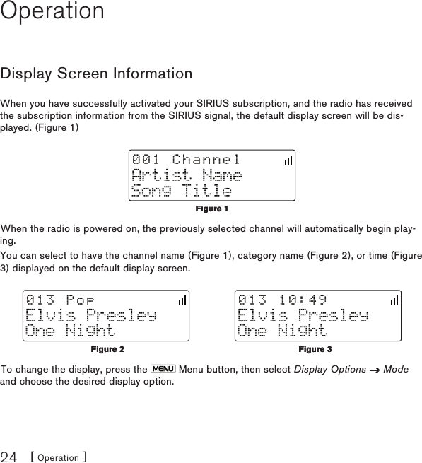 [ Operation ]24OperationDisplay Screen InformationWhen you have successfully activated your SIRIUS subscription, and the radio has received the subscription information from the SIRIUS signal, the default display screen will be dis-played. (Figure 1)Artist NameSong Title001 ChannelWhen the radio is powered on, the previously selected channel will automatically begin play-ing.You can select to have the channel name (Figure 1), category name (Figure 2), or time (Figure 3) displayed on the default display screen.Elvis PresleyOne Night013 PopElvis PresleyOne Night013 10:49To change the display, press the   Menu button, then select Display Options   Mode and choose the desired display option.Figure 1Figure 1Figure 2Figure 2Figure 3Figure 3