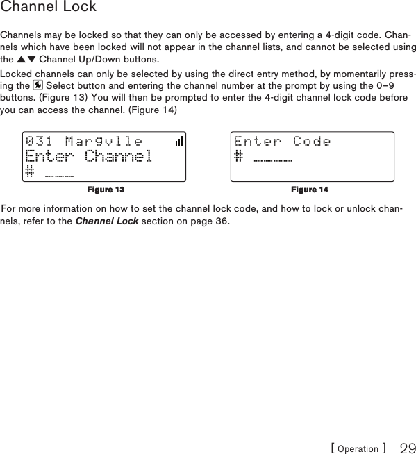 [ Operation ] 29Channel LockChannels may be locked so that they can only be accessed by entering a 4-digit code. Chan-nels which have been locked will not appear in the channel lists, and cannot be selected using the   Channel Up/Down buttons.Locked channels can only be selected by using the direct entry method, by momentarily press-ing the   Select button and entering the channel number at the prompt by using the 0–9 buttons. (Figure 13) You will then be prompted to enter the 4-digit channel lock code before you can access the channel. (Figure 14)Enter Channel# ___031 Margvlle# ____Enter CodeFor more information on how to set the channel lock code, and how to lock or unlock chan-nels, refer to the Channel Lock section on page 36.Figure 13Figure 13Figure 14Figure 14