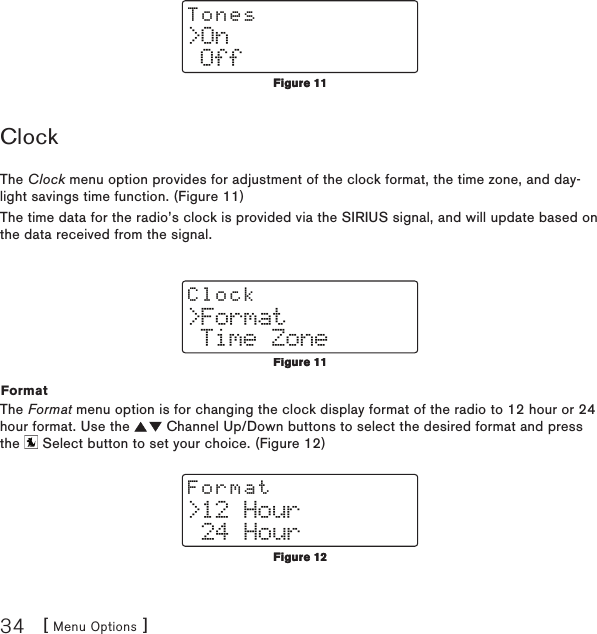 [ Menu Options ]34&gt;On OffTonesClockThe Clock menu option provides for adjustment of the clock format, the time zone, and day-light savings time function. (Figure 11)The time data for the radio’s clock is provided via the SIRIUS signal, and will update based on the data received from the signal.&gt;Format Time ZoneClockFormatThe Format menu option is for changing the clock display format of the radio to 12 hour or 24 hour format. Use the   Channel Up/Down buttons to select the desired format and press the   Select button to set your choice. (Figure 12)&gt;12 Hour 24 HourFormatFigure 11Figure 11Figure 11Figure 11Figure 12Figure 12