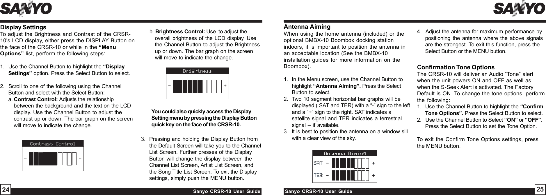 Sanyo CRSR-10 User Guide Sanyo CRSR-10 User GuideDisplay SettingsTo adjust the Brightness and Contrast of the CRSR-10’s LCD display, either press the DISPLAY Button onthe face of the CRSR-10 or while in the “MenuOptions” list, perform the following steps:1.  Use the Channel Button to highlight the “DisplaySettings” option. Press the Select Button to select.2.  Scroll to one of the following using the ChannelButton and select with the Select Button:a. Contrast Control: Adjusts the relationshipbetween the background and the text on the LCDdisplay. Use the Channel Button to adjust thecontrast up or down. The bar graph on the screenwill move to indicate the change.2524Antenna AimingWhen using the home antenna (included) or theoptional BMBX-10 Boombox docking stationindoors, it is important to position the antenna inan acceptable location (See the BMBX-10installation guides for more information on theBoombox).1.  In the Menu screen, use the Channel Button tohighlight “Antenna Aiming”. Press the SelectButton to select.2.  Two 10 segment horizontal bar graphs will bedisplayed ( SAT and TER) with a “-” sign to the leftand a “+” sign to the right. SAT indicates asatellite signal and TER indicates a terrestrialsignal – if available.3.  It is best to position the antenna on a window sillwith a clear view of the sky.Antenna Aiming TERTERTERl SATSATSAT----++++Confirmation Tone OptionsThe CRSR-10 will deliver an Audio “Tone” alertwhen the unit powers ON and OFF as well aswhen the S-Seek Alert is activated. The FactoryDefault is ON. To change the tone options, performthe following:1.  Use the Channel Button to highlight the “ConfirmTone Options”. Press the Select Button to select.2.   Use the Channel Button to Select “ON” or “OFF”.Press the Select Button to set the Tone Option.To exit the Confirm Tone Options settings, pressthe MENU button.3.  Pressing and holding the Display Button fromthe Default Screen will take you to the ChannelList Screen. Further presses of the DisplayButton will change the display between theChannel List Screen, Artist List Screen, andthe Song Title List Screen. To exit the Displaysettings, simply push the MENU button.4.  Adjust the antenna for maximum performance bypositioning the antenna where the above signalsare the strongest. To exit this function, press theSelect Button or the MENU button.Contrast Control-+Brightness-+     You could also quickly access the DisplaySetting menu by pressing the Display Buttonquick key on the face of the CRSR-10.b. Brightness Control: Use  to adjust theoverall brightness of the LCD display. Usethe Channel Button to adjust the Brightnessup or down. The bar graph on the screenwill move to indicate the change.