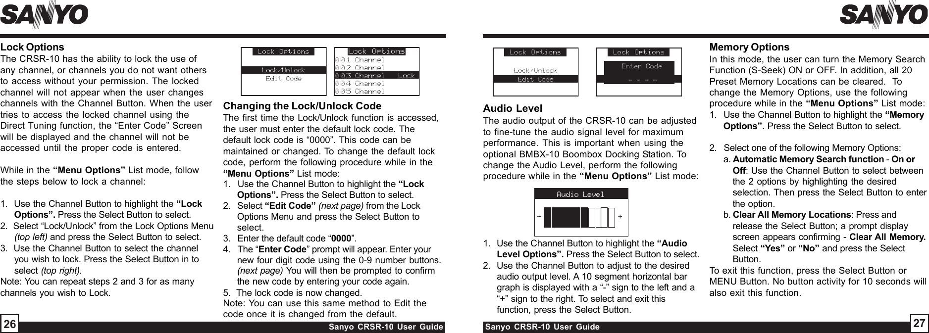 Sanyo CRSR-10 User Guide Sanyo CRSR-10 User GuideChanging the Lock/Unlock CodeThe first time the Lock/Unlock function is accessed,the user must enter the default lock code. Thedefault lock code is “0000”. This code can bemaintained or changed. To change the default lockcode, perform the following procedure while in the“Menu Options” List mode:1.   Use the Channel Button to highlight the “LockOptions”. Press the Select Button to select.2.   Select “Edit Code” (next page) from the LockOptions Menu and press the Select Button toselect.3.   Enter the default code “0000”.4.   The “Enter Code” prompt will appear. Enter yournew four digit code using the 0-9 number buttons.(next page) You will then be prompted to confirmthe new code by entering your code again.5.  The lock code is now changed.Note: You can use this same method to Edit thecode once it is changed from the default.Audio LevelThe audio output of the CRSR-10 can be adjustedto fine-tune the audio signal level for maximumperformance. This is important when using theoptional BMBX-10 Boombox Docking Station. Tochange the Audio Level, perform the followingprocedure while in the “Menu Options” List mode:1.   Use the Channel Button to highlight the “AudioLevel Options”. Press the Select Button to select.2.   Use the Channel Button to adjust to the desiredaudio output level. A 10 segment horizontal bargraph is displayed with a “-” sign to the left and a“+” sign to the right. To select and exit thisfunction, press the Select Button.2726Memory OptionsIn this mode, the user can turn the Memory SearchFunction (S-Seek) ON or OFF. In addition, all 20Preset Memory Locations can be cleared.  Tochange the Memory Options, use the followingprocedure while in the “Menu Options” List mode:1.   Use the Channel Button to highlight the “MemoryOptions”. Press the Select Button to select.2.   Select one of the following Memory Options:a. Automatic Memory Search function - On orOff: Use the Channel Button to select betweenthe 2 options by highlighting the desiredselection. Then press the Select Button to enterthe option.b. Clear All Memory Locations: Press andrelease the Select Button; a prompt displayscreen appears confirming - Clear All Memory.Select “Yes” or “No” and press the SelectButton.To exit this function, press the Select Button orMENU Button. No button activity for 10 seconds willalso exit this function.Lock OptionsThe CRSR-10 has the ability to lock the use ofany channel, or channels you do not want othersto access without your permission. The lockedchannel will not appear when the user changeschannels with the Channel Button. When the usertries to access the locked channel using theDirect Tuning function, the “Enter Code” Screenwill be displayed and the channel will not beaccessed until the proper code is entered.While in the “Menu Options” List mode, followthe steps below to lock a channel:1.  Use the Channel Button to highlight the “LockOptions”. Press the Select Button to select.2.  Select “Lock/Unlock” from the Lock Options Menu(top left) and press the Select Button to select.3.  Use the Channel Button to select the channelyou wish to lock. Press the Select Button in toselect (top right).Note: You can repeat steps 2 and 3 for as manychannels you wish to Lock.Audio Level-+