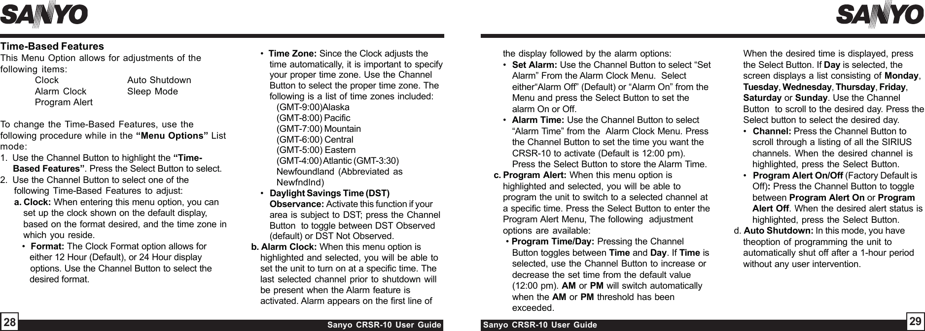 Sanyo CRSR-10 User Guide Sanyo CRSR-10 User Guide 2928•  Time Zone: Since the Clock adjusts thetime automatically, it is important to specifyyour proper time zone. Use the ChannelButton to select the proper time zone. Thefollowing is a list of time zones included:(GMT-9:00)Alaska(GMT-8:00) Pacific(GMT-7:00) Mountain(GMT-6:00) Central(GMT-5:00) Eastern(GMT-4:00) Atlantic (GMT-3:30)Newfoundland (Abbreviated asNewfndlnd)•   Daylight Savings Time (DST)Observance: Activate this function if yourarea is subject to DST; press the ChannelButton  to toggle between DST Observed(default) or DST Not Observed.b. Alarm Clock: When this menu option ishighlighted and selected, you will be able toset the unit to turn on at a specific time. Thelast selected channel prior to shutdown willbe present when the Alarm feature isactivated. Alarm appears on the first line ofthe display followed by the alarm options:•  Set Alarm: Use the Channel Button to select “SetAlarm” From the Alarm Clock Menu.  Selecteither“Alarm Off” (Default) or “Alarm On” from theMenu and press the Select Button to set thealarm On or Off.•  Alarm Time: Use the Channel Button to select“Alarm Time” from the  Alarm Clock Menu. Pressthe Channel Button to set the time you want theCRSR-10 to activate (Default is 12:00 pm).Press the Select Button to store the Alarm Time.c. Program  Alert:  When this menu option ishighlighted and selected, you will be able toprogram the unit to switch to a selected channel ata specific time. Press the Select Button to enter theProgram Alert Menu, The following  adjustmentoptions are available: • Program Time/Day: Pressing the ChannelButton toggles between Time and Day. If Time isselected, use the Channel Button to increase ordecrease the set time from the default value(12:00 pm). AM or PM will switch automaticallywhen the AM or PM threshold has beenexceeded.Time-Based FeaturesThis Menu Option allows for adjustments of thefollowing items:Clock Auto ShutdownAlarm Clock Sleep ModeProgram AlertTo change the Time-Based Features, use thefollowing procedure while in the “Menu Options” Listmode:1.  Use the Channel Button to highlight the “Time-     Based Features”. Press the Select Button to select.2.  Use the Channel Button to select one of thefollowing Time-Based Features to adjust:a. Clock: When entering this menu option, you canset up the clock shown on the default display,based on the format desired, and the time zone inwhich you reside.   •  Format: The Clock Format option allows for      either 12 Hour (Default), or 24 Hour display      options. Use the Channel Button to select the      desired format.   When the desired time is displayed, pressthe Select Button. If Day is selected, thescreen displays a list consisting of Monday,Tuesday, Wednesday, Thursday, Friday,Saturday or Sunday. Use the ChannelButton  to scroll to the desired day. Press theSelect button to select the desired day.•   Channel: Press the Channel Button toscroll through a listing of all the SIRIUSchannels. When the desired channel ishighlighted, press the Select Button.•   Program Alert On/Off (Factory Default isOff): Press the Channel Button to togglebetween Program Alert On or ProgramAlert Off. When the desired alert status ishighlighted, press the Select Button.d. Auto Shutdown: In this mode, you havetheoption of programming the unit toautomatically shut off after a 1-hour periodwithout any user intervention.