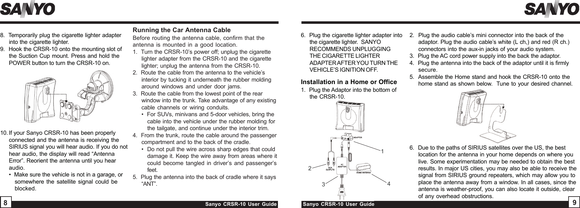 Sanyo CRSR-10 User Guide Sanyo CRSR-10 User Guide898.  Temporarily plug the cigarette lighter adapterinto the cigarette lighter.9.   Hook the CRSR-10 onto the mounting slot ofthe Suction Cup mount. Press and hold thePOWER button to turn the CRSR-10 on.Before routing the antenna cable, confirm that theantenna is mounted in a good location.1.  Turn the CRSR-10’s power off; unplug the cigarettelighter adapter from the CRSR-10 and the cigarettelighter; unplug the antenna from the CRSR-10.2.  Route the cable from the antenna to the vehicle’sinterior by tucking it underneath the rubber moldingaround windows and under door jams.3.  Route the cable from the lowest point of the rearwindow into the trunk. Take advantage of any existingcable channels or wiring conduits.•  For SUVs, minivans and 5-door vehicles, bring thecable into the vehicle under the rubber molding forthe tailgate, and continue under the interior trim.4.  From the trunk, route the cable around the passengercompartment and to the back of the cradle.•  Do not pull the wire across sharp edges that coulddamage it. Keep the wire away from areas where itcould become tangled in driver’s and passenger’sfeet.5.  Plug the antenna into the back of cradle where it says“ANT”.Installation in a Home or OfficeRunning the Car Antenna Cable23412.  Plug the audio cable’s mini connector into the back of theadaptor. Plug the audio cable’s white (L ch,) and red (R ch.)connectors into the aux-in jacks of your audio system.3.  Plug the AC cord power supply into the back the adaptor.4.  Plug the antenna into the back of the adaptor until it is firmlysecure.5.  Assemble the Home stand and hook the CRSR-10 onto thehome stand as shown below.  Tune to your desired channel.6.  Plug the cigarette lighter adapter intothe cigarette lighter.  SANYORECOMMENDS UNPLUGGINGTHE CIGARETTE LIGHTERADAPTER AFTER YOU TURN THEVEHICLE’S IGNITION OFF.6.  Due to the paths of SIRIUS satellites over the US, the bestlocation for the antenna in your home depends on where youlive. Some experimentation may be needed to obtain the bestresults. In major US cities, you may also be able to receive thesignal from SIRIUS ground repeaters, which may allow you toplace the antenna away from a window. In all cases, since theantenna is weather-proof, you can also locate it outside, clearof any overhead obstructions.1.  Plug the Adaptor into the bottom ofthe CRSR-10.10. If your Sanyo CRSR-10 has been properlyconnected and the antenna is receiving theSIRIUS signal you will hear audio. If you do nothear audio, the display will read “AntennaError”. Reorient the antenna until you hearaudio.•  Make sure the vehicle is not in a garage, orsomewhere the satellite signal could beblocked.