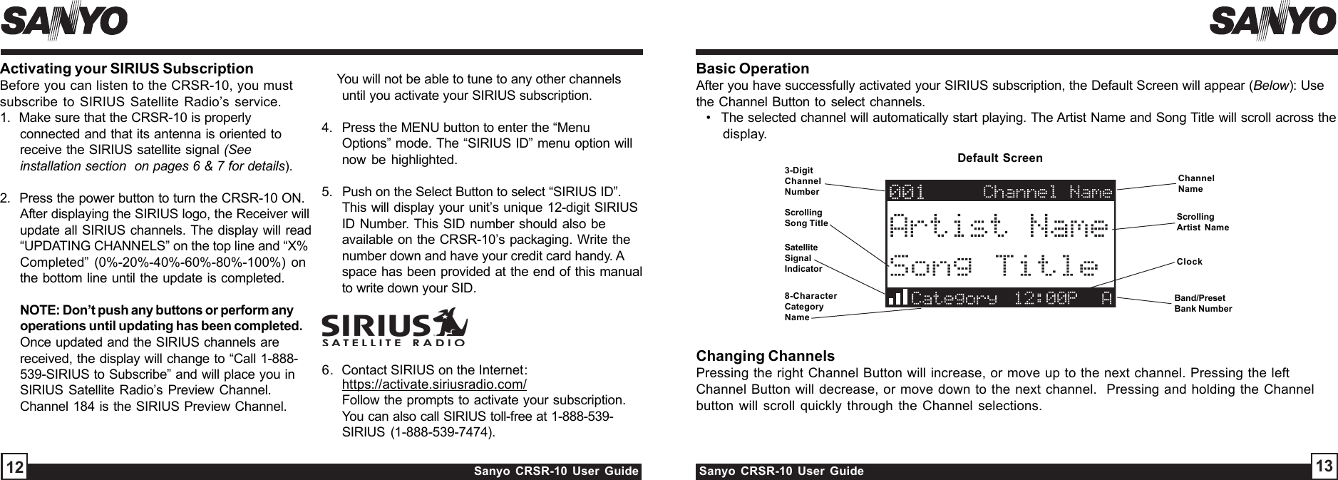 Sanyo CRSR-10 User Guide Sanyo CRSR-10 User Guide 1312Changing ChannelsPressing the right Channel Button will increase, or move up to the next channel. Pressing the leftChannel Button will decrease, or move down to the next channel.  Pressing and holding the Channelbutton will scroll quickly through the Channel selections.ChannelNameScrollingArtist NameClockBand/PresetBank NumberDefault Screen3-DigitChannelNumberScrollingSong Title8-CharacterCategoryName6.  Contact SIRIUS on the Internet:https://activate.siriusradio.com/Follow the prompts to activate your subscription.You can also call SIRIUS toll-free at 1-888-539-SIRIUS (1-888-539-7474).    You will not be able to tune to any other channelsuntil you activate your SIRIUS subscription.4.   Press the MENU button to enter the “MenuOptions” mode. The “SIRIUS ID” menu option willnow be highlighted.5.   Push on the Select Button to select “SIRIUS ID”.This will display your unit’s unique 12-digit SIRIUSID Number. This SID number should also beavailable on the CRSR-10’s packaging. Write thenumber down and have your credit card handy. Aspace has been provided at the end of this manualto write down your SID.Activating your SIRIUS SubscriptionBefore you can listen to the CRSR-10, you mustsubscribe to SIRIUS Satellite Radio’s service.1.  Make sure that the CRSR-10 is properlyconnected and that its antenna is oriented toreceive the SIRIUS satellite signal (Seeinstallation section  on pages 6 &amp; 7 for details).2.  Press the power button to turn the CRSR-10 ON.After displaying the SIRIUS logo, the Receiver willupdate all SIRIUS channels. The display will read“UPDATING CHANNELS” on the top line and “X%Completed” (0%-20%-40%-60%-80%-100%) onthe bottom line until the update is completed.NOTE: Don’t push any buttons or perform anyoperations until updating has been completed.Once updated and the SIRIUS channels arereceived, the display will change to “Call 1-888-539-SIRIUS to Subscribe” and will place you inSIRIUS Satellite Radio’s Preview Channel.Channel 184 is the SIRIUS Preview Channel.Basic OperationAfter you have successfully activated your SIRIUS subscription, the Default Screen will appear (Below): Usethe Channel Button to select channels.•   The selected channel will automatically start playing. The Artist Name and Song Title will scroll across thedisplay.SatelliteSignalIndicator