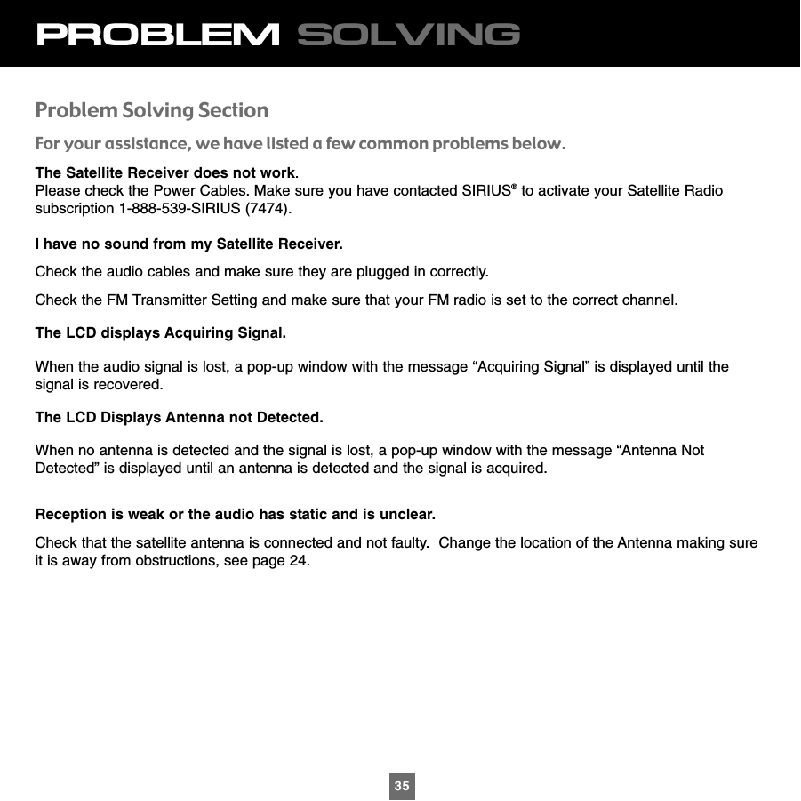 35PROBLEM SOLVINGProblem Solving SectionFor your assistance, we have listed a few common problems below.The Satellite Receiver does not work.    Please check the Power Cables. Make sure you have contacted SIRIUS®to activate your Satellite Radiosubscription 1-888-539-SIRIUS (7474).I have no sound from my Satellite Receiver. Check the audio cables and make sure they are plugged in correctly.Check the FM Transmitter Setting and make sure that your FM radio is set to the correct channel.The LCD displays Acquiring Signal.When the audio signal is lost, a pop-up window with the message “Acquiring Signal” is displayed until thesignal is recovered.The LCD Displays Antenna not Detected.When no antenna is detected and the signal is lost, a pop-up window with the message “Antenna NotDetected” is displayed until an antenna is detected and the signal is acquired.Reception is weak or the audio has static and is unclear.Check that the satellite antenna is connected and not faulty.  Change the location of the Antenna making sureit is away from obstructions, see page 24.35