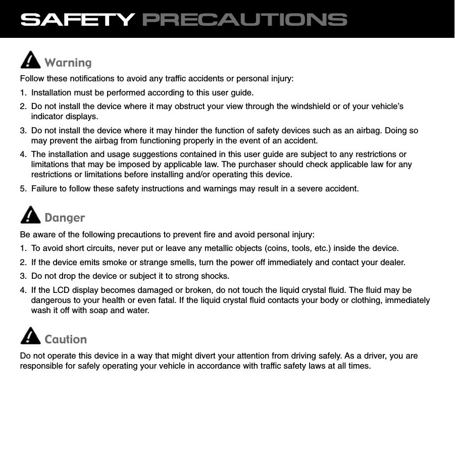 SAFETY PRECAUTIONSWarningFollow these notifications to avoid any traffic accidents or personal injury:1. Installation must be performed according to this user guide.2. Do not install the device where it may obstruct your view through the windshield or of your vehicle’sindicator displays.3. Do not install the device where it may hinder the function of safety devices such as an airbag. Doing somay prevent the airbag from functioning properly in the event of an accident.4. The installation and usage suggestions contained in this user guide are subject to any restrictions orlimitations that may be imposed by applicable law. The purchaser should check applicable law for anyrestrictions or limitations before installing and/or operating this device.5. Failure to follow these safety instructions and warnings may result in a severe accident.DangerBe aware of the following precautions to prevent fire and avoid personal injury:1. To avoid short circuits, never put or leave any metallic objects (coins, tools, etc.) inside the device.2. If the device emits smoke or strange smells, turn the power off immediately and contact your dealer.3. Do not drop the device or subject it to strong shocks.4. If the LCD display becomes damaged or broken, do not touch the liquid crystal fluid. The fluid may bedangerous to your health or even fatal. If the liquid crystal fluid contacts your body or clothing, immediatelywash it off with soap and water.CautionDo not operate this device in a way that might divert your attention from driving safely. As a driver, you areresponsible for safely operating your vehicle in accordance with traffic safety laws at all times.