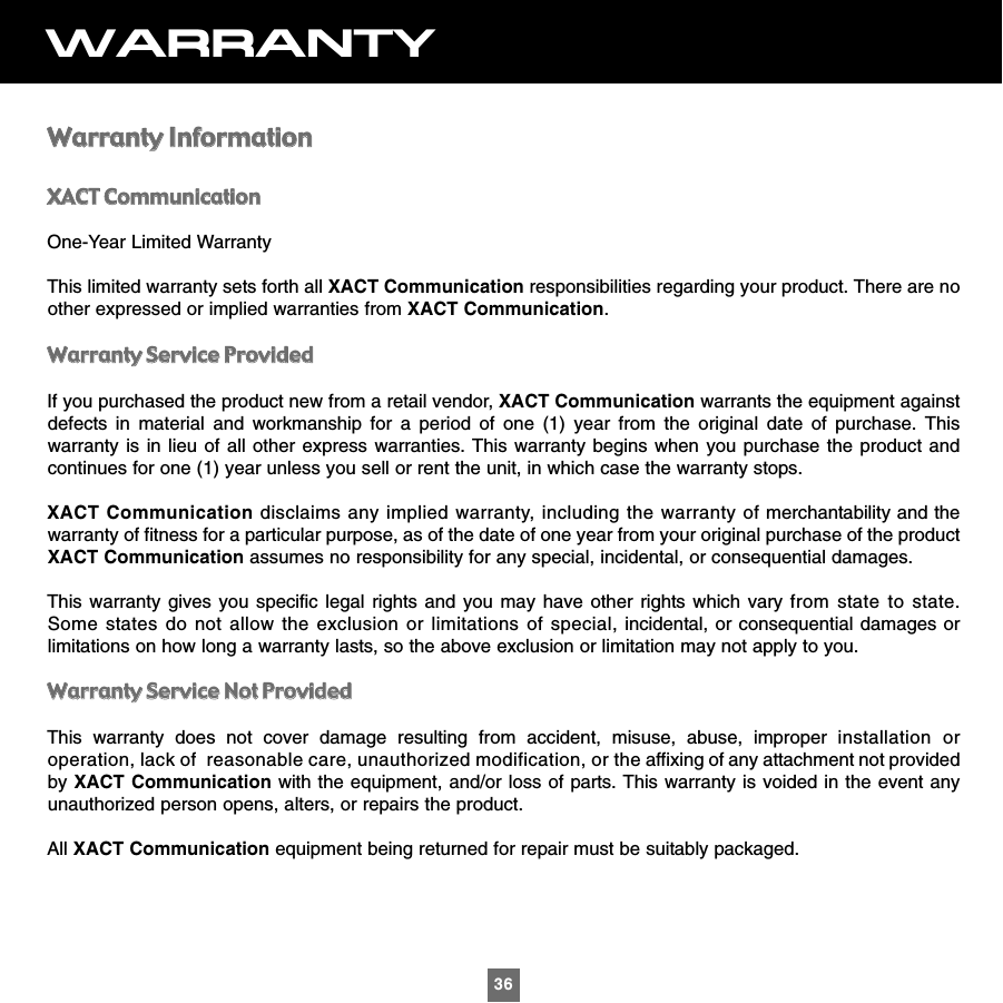36WARRANTYWWaarrrraannttyy  IInnffoorrmmaattiioonnXXAACCTT  CCoommmmuunniiccaattiioonnOne-Year Limited WarrantyThis limited warranty sets forth all XACT Communication responsibilities regarding your product. There are noother expressed or implied warranties from XACT Communication.WWaarrrraannttyy  SSeerrvviiccee  PPrroovviiddeeddIf you purchased the product new from a retail vendor, XACT Communication warrants the equipment againstdefects in material and workmanship for a period of one (1) year from the original date of purchase. Thiswarranty is in lieu of all other express warranties. This warranty begins when you purchase the product andcontinues for one (1) year unless you sell or rent the unit, in which case the warranty stops.XACT Communication disclaims any implied warranty, including the warranty of merchantability and thewarranty of fitness for a particular purpose, as of the date of one year from your original purchase of the productXACT Communication assumes no responsibility for any special, incidental, or consequential damages.This warranty gives you specific legal rights and you may have other rights which vary from state to state.Some states do not allow the exclusion or limitations of special, incidental, or consequential damages orlimitations on how long a warranty lasts, so the above exclusion or limitation may not apply to you.WWaarrrraannttyy  SSeerrvviiccee  NNoott  PPrroovviiddeeddThis warranty does not cover damage resulting from accident, misuse, abuse, improper installation oroperation, lack of  reasonable care, unauthorized modification, or the affixing of any attachment not providedby XACT Communication with the equipment, and/or loss of parts. This warranty is voided in the event anyunauthorized person opens, alters, or repairs the product.All XACT Communication equipment being returned for repair must be suitably packaged.