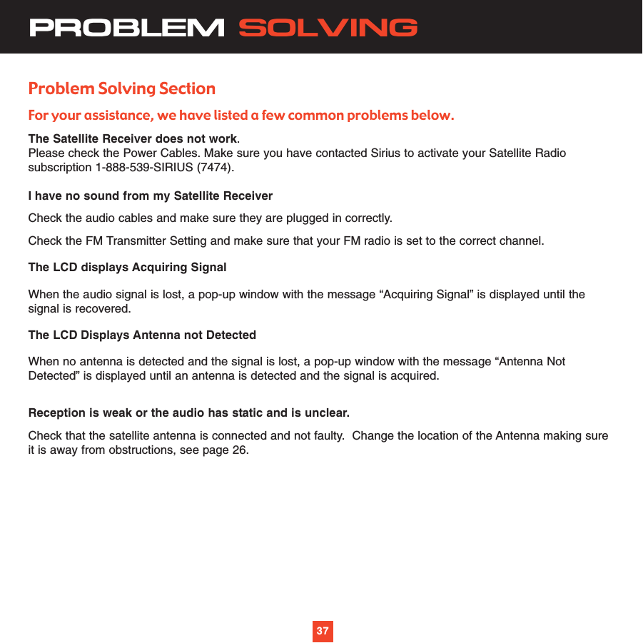 37PROBLEM SOLVINGProblem Solving SectionFor your assistance, we have listed a few common problems below.The Satellite Receiver does not work.    Please check the Power Cables. Make sure you have contacted Sirius to activate your Satellite Radiosubscription 1-888-539-SIRIUS (7474).I have no sound from my Satellite Receiver Check the audio cables and make sure they are plugged in correctly.Check the FM Transmitter Setting and make sure that your FM radio is set to the correct channel.The LCD displays Acquiring SignalWhen the audio signal is lost, a pop-up window with the message “Acquiring Signal” is displayed until thesignal is recovered.The LCD Displays Antenna not DetectedWhen no antenna is detected and the signal is lost, a pop-up window with the message “Antenna NotDetected” is displayed until an antenna is detected and the signal is acquired.Reception is weak or the audio has static and is unclear.Check that the satellite antenna is connected and not faulty.  Change the location of the Antenna making sureit is away from obstructions, see page 26.37