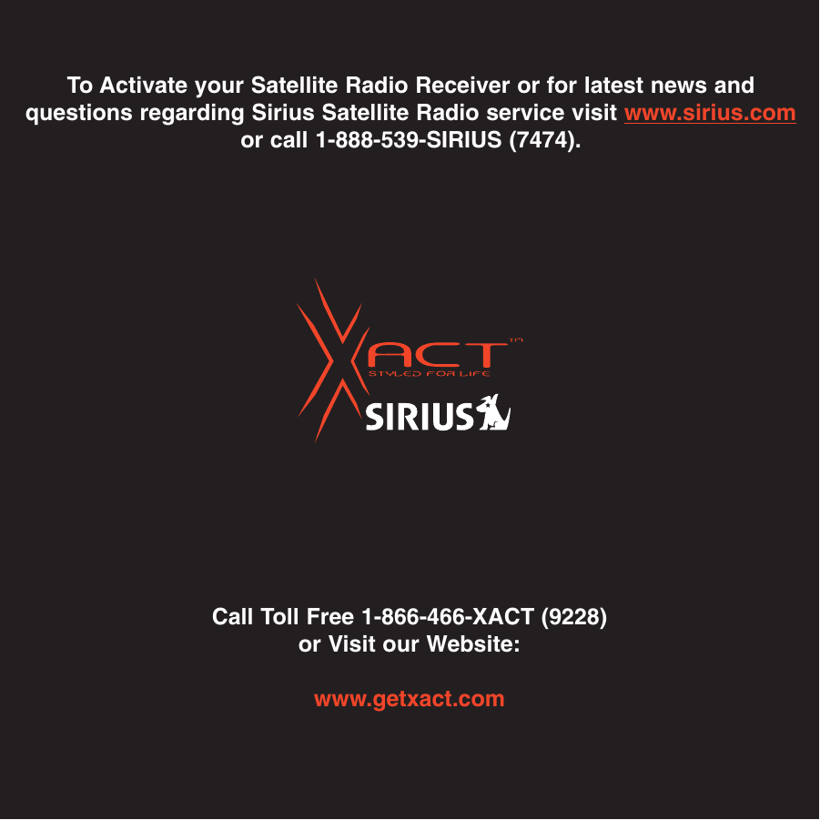 Call Toll Free 1-866-466-XACT (9228)or Visit our Website:www.getxact.comTo Activate your Satellite Radio Receiver or for latest news andquestions regarding Sirius Satellite Radio service visit www.sirius.comor call 1-888-539-SIRIUS (7474).