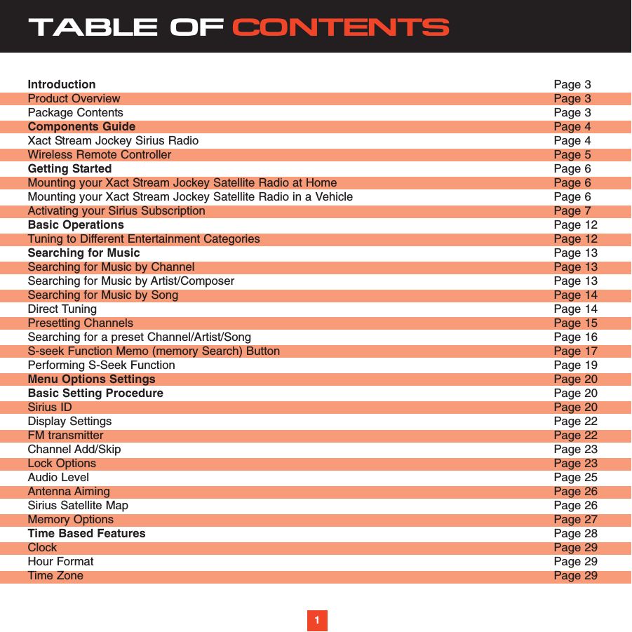 TABLE OF CONTENTSIntroduction Page 3Product Overview  Page 3Package Contents Page 3Components Guide Page 4Xact Stream Jockey Sirius Radio  Page 4Wireless Remote Controller  Page 5Getting Started  Page 6Mounting your Xact Stream Jockey Satellite Radio at Home  Page 6 Mounting your Xact Stream Jockey Satellite Radio in a Vehicle  Page 6Activating your Sirius Subscription Page 7Basic Operations Page 12Tuning to Different Entertainment Categories  Page 12Searching for Music  Page 13Searching for Music by Channel  Page 13Searching for Music by Artist/Composer  Page 13Searching for Music by Song  Page 14Direct Tuning  Page 14Presetting Channels  Page 15Searching for a preset Channel/Artist/Song  Page 16S-seek Function Memo (memory Search) Button  Page 17Performing S-Seek Function  Page 19Menu Options Settings   Page 20Basic Setting Procedure  Page 20Sirius ID Page 20Display Settings  Page 22FM transmitter  Page 22Channel Add/Skip  Page 23Lock Options  Page 23Audio Level  Page 25Antenna Aiming  Page 26Sirius Satellite Map Page 26Memory Options  Page 27Time Based Features  Page 28Clock  Page 29Hour Format  Page 29Time Zone  Page 291
