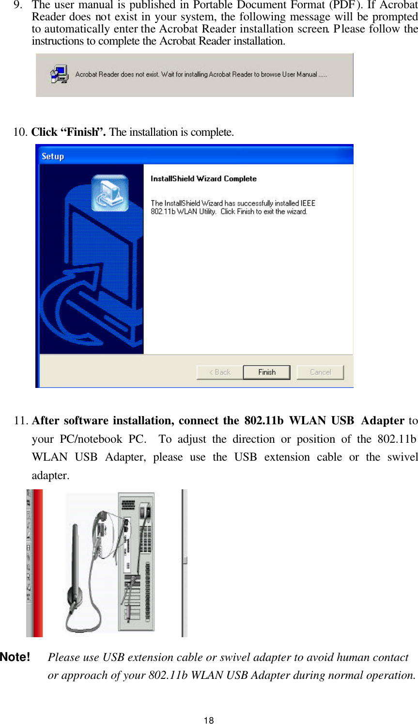  18 9.  The user manual is published in Portable Document Format (PDF). If Acrobat Reader does not exist in your system, the following message will be prompted to automatically enter the Acrobat Reader installation screen. Please follow the instructions to complete the Acrobat Reader installation.     10. Click “Finish”. The installation is complete.                11. After software installation, connect the 802.11b WLAN USB  Adapter to your PC/notebook PC.  To adjust the direction or position of the 802.11b WLAN USB Adapter, please use the USB extension cable or the swivel adapter.          Note!  Please use USB extension cable or swivel adapter to avoid human contact or approach of your 802.11b WLAN USB Adapter during normal operation.  