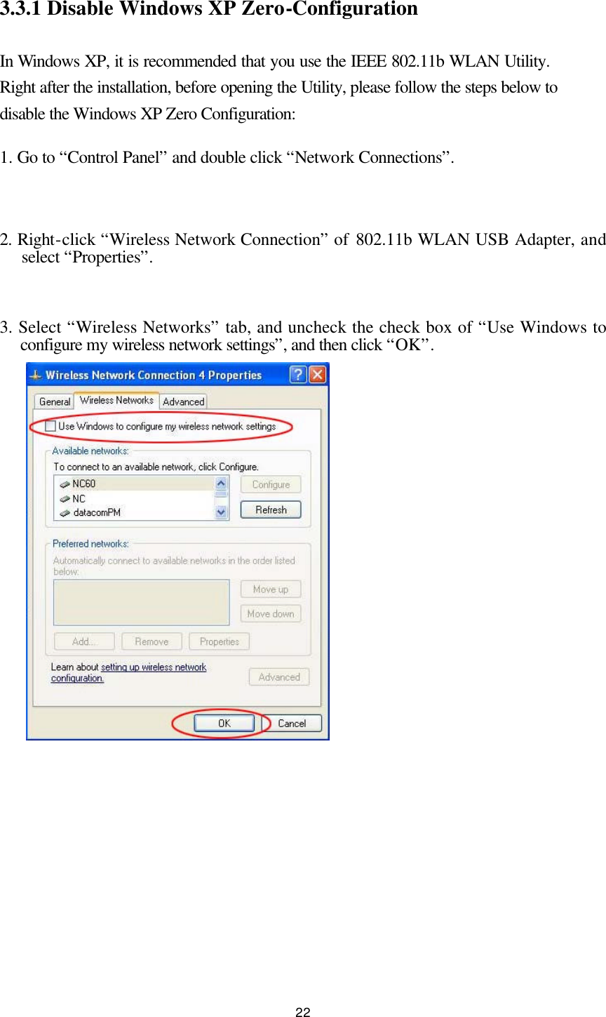  22  3.3.1 Disable Windows XP Zero-Configuration  In Windows XP, it is recommended that you use the IEEE 802.11b WLAN Utility.  Right after the installation, before opening the Utility, please follow the steps below to disable the Windows XP Zero Configuration: 1. Go to “Control Panel” and double click “Network Connections”.  2. Right-click “Wireless Network Connection” of 802.11b WLAN USB Adapter, and select “Properties”.  3. Select “Wireless Networks” tab, and uncheck the check box of “Use Windows to configure my wireless network settings”, and then click “OK”.            