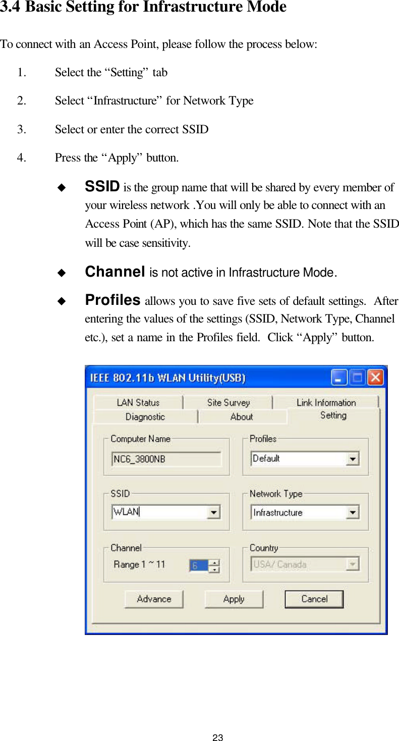  23 3.4 Basic Setting for Infrastructure Mode To connect with an Access Point, please follow the process below: 1.  Select the “Setting” tab 2.  Select “Infrastructure” for Network Type 3.  Select or enter the correct SSID 4.  Press the “Apply” button. u SSID is the group name that will be shared by every member of your wireless network .You will only be able to connect with an Access Point (AP), which has the same SSID. Note that the SSID will be case sensitivity. u Channel is not active in Infrastructure Mode. u Profiles allows you to save five sets of default settings.  After entering the values of the settings (SSID, Network Type, Channel etc.), set a name in the Profiles field.  Click “Apply” button.    