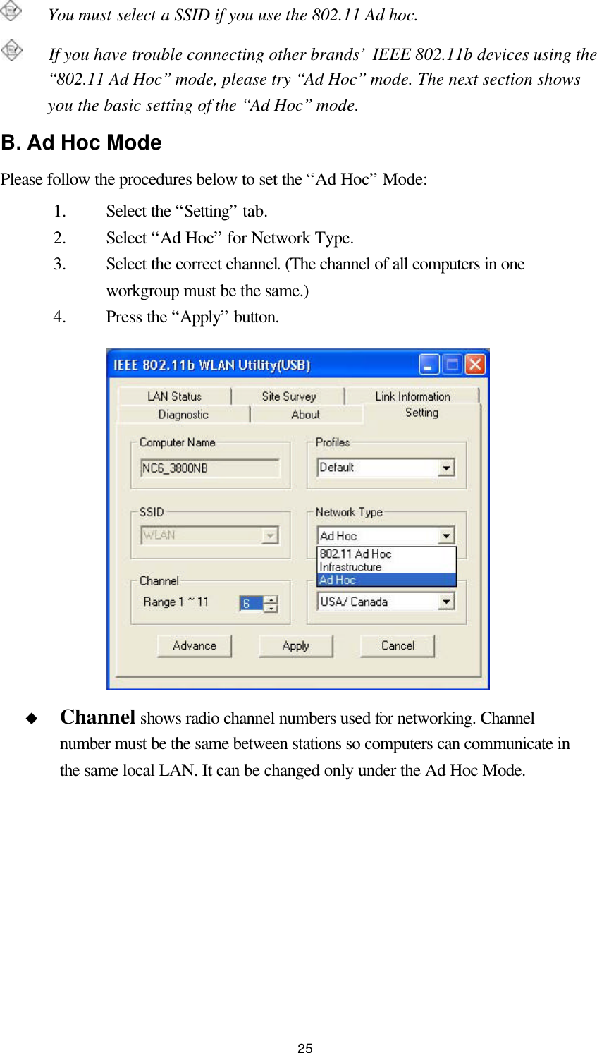  25    You must select a SSID if you use the 802.11 Ad hoc.    If you have trouble connecting other brands’ IEEE 802.11b devices using the “802.11 Ad Hoc” mode, please try “Ad Hoc” mode. The next section shows you the basic setting of the “Ad Hoc” mode. B. Ad Hoc Mode Please follow the procedures below to set the “Ad Hoc” Mode: 1.  Select the “Setting” tab. 2.  Select “Ad Hoc” for Network Type. 3.  Select the correct channel. (The channel of all computers in one workgroup must be the same.) 4.  Press the “Apply” button. u Channel shows radio channel numbers used for networking. Channel number must be the same between stations so computers can communicate in the same local LAN. It can be changed only under the Ad Hoc Mode.   