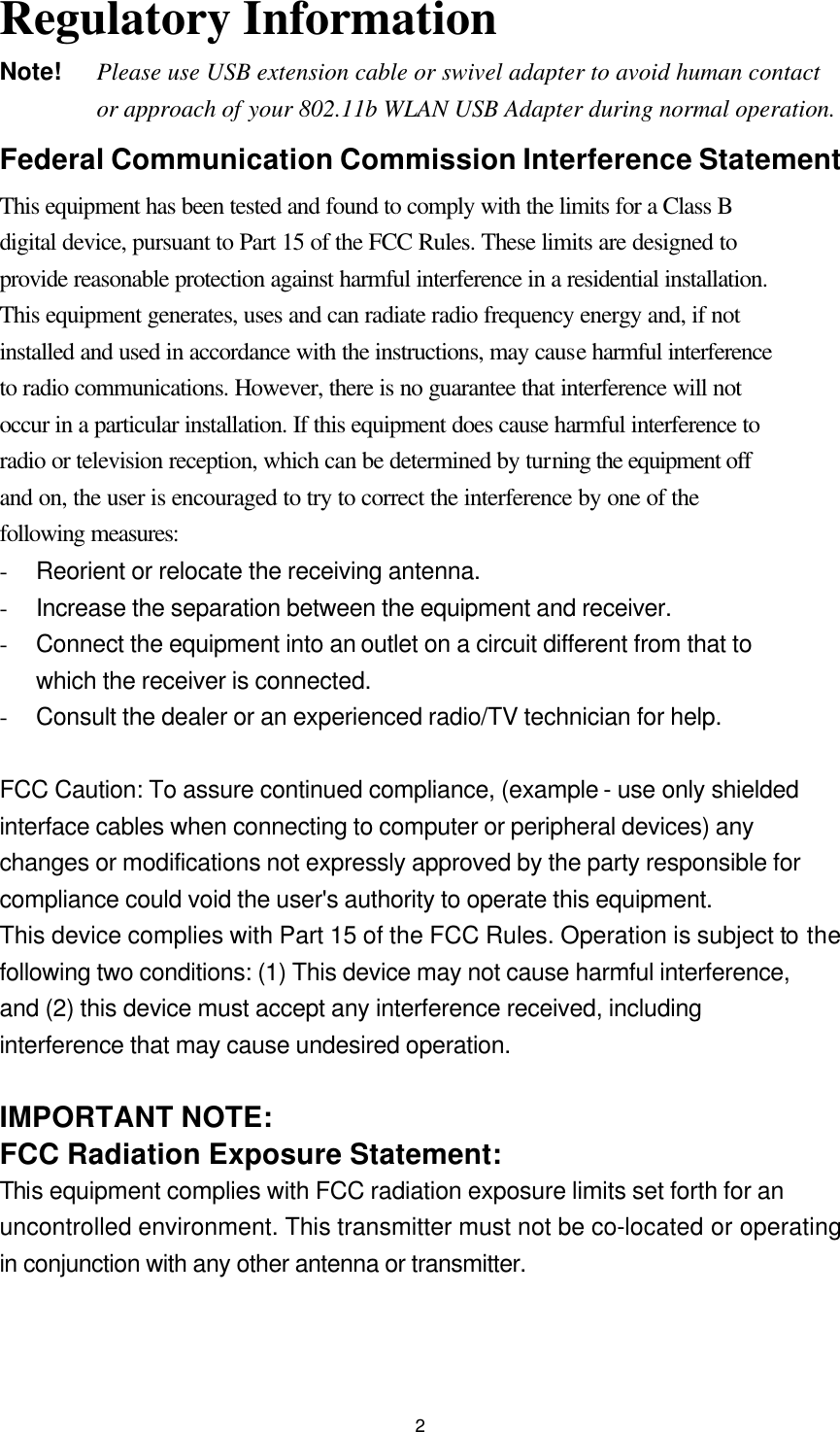  2Regulatory Information Note!    Please use USB extension cable or swivel adapter to avoid human contact or approach of your 802.11b WLAN USB Adapter during normal operation. Federal Communication Commission Interference Statement This equipment has been tested and found to comply with the limits for a Class B digital device, pursuant to Part 15 of the FCC Rules. These limits are designed to provide reasonable protection against harmful interference in a residential installation. This equipment generates, uses and can radiate radio frequency energy and, if not installed and used in accordance with the instructions, may cause harmful interference to radio communications. However, there is no guarantee that interference will not occur in a particular installation. If this equipment does cause harmful interference to radio or television reception, which can be determined by turning the equipment off and on, the user is encouraged to try to correct the interference by one of the following measures: - Reorient or relocate the receiving antenna. - Increase the separation between the equipment and receiver. - Connect the equipment into an outlet on a circuit different from that to which the receiver is connected. - Consult the dealer or an experienced radio/TV technician for help.  FCC Caution: To assure continued compliance, (example - use only shielded interface cables when connecting to computer or peripheral devices) any changes or modifications not expressly approved by the party responsible for compliance could void the user&apos;s authority to operate this equipment. This device complies with Part 15 of the FCC Rules. Operation is subject to the following two conditions: (1) This device may not cause harmful interference, and (2) this device must accept any interference received, including interference that may cause undesired operation.  IMPORTANT NOTE: FCC Radiation Exposure Statement: This equipment complies with FCC radiation exposure limits set forth for an uncontrolled environment. This transmitter must not be co-located or operating in conjunction with any other antenna or transmitter. 