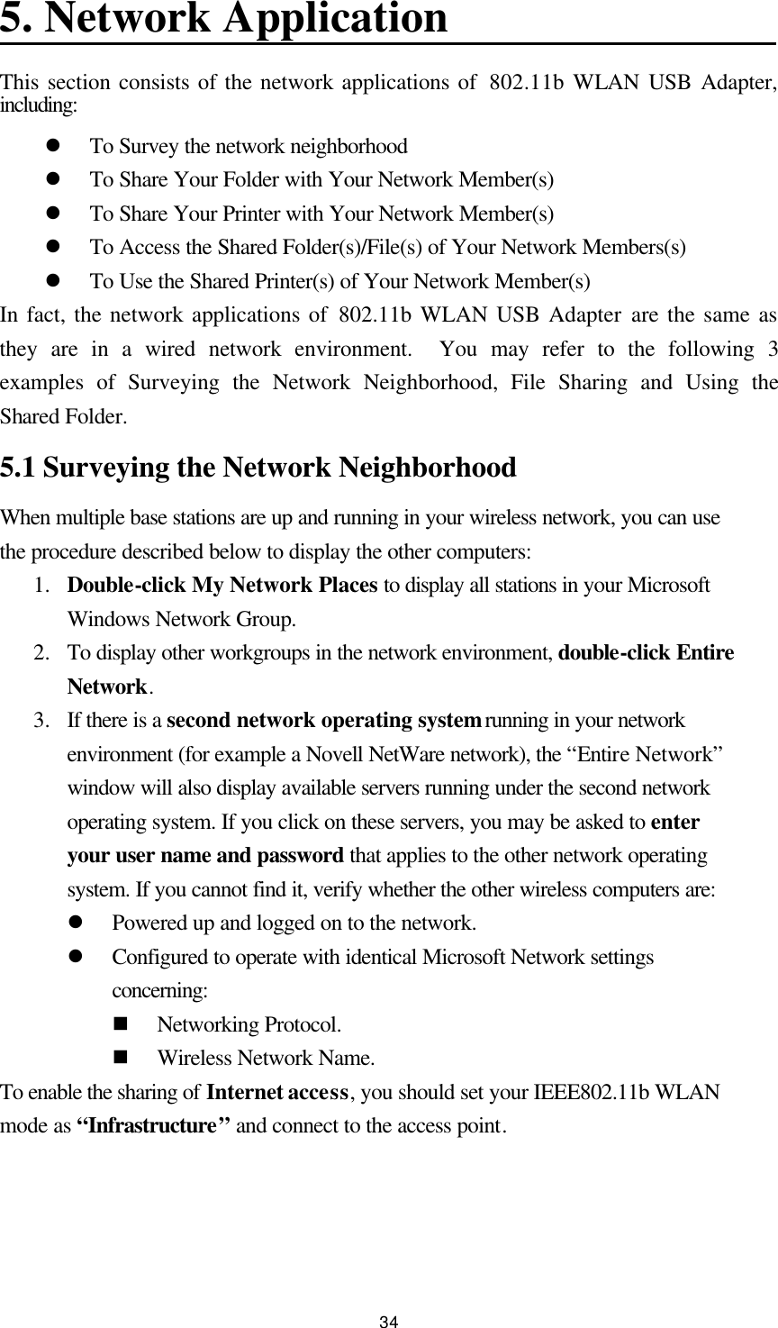  34 5. Network Application This section consists of the network applications of  802.11b WLAN USB Adapter, including: l To Survey the network neighborhood l To Share Your Folder with Your Network Member(s) l To Share Your Printer with Your Network Member(s) l To Access the Shared Folder(s)/File(s) of Your Network Members(s) l To Use the Shared Printer(s) of Your Network Member(s) In fact, the network applications of 802.11b WLAN USB Adapter are the same as they are in a wired network environment.  You may refer to the following 3 examples of Surveying the Network Neighborhood, File Sharing and Using the Shared Folder. 5.1 Surveying the Network Neighborhood When multiple base stations are up and running in your wireless network, you can use the procedure described below to display the other computers: 1.  Double-click My Network Places to display all stations in your Microsoft Windows Network Group. 2.  To display other workgroups in the network environment, double-click Entire Network. 3.  If there is a second network operating system running in your network environment (for example a Novell NetWare network), the “Entire Network” window will also display available servers running under the second network operating system. If you click on these servers, you may be asked to enter your user name and password that applies to the other network operating system. If you cannot find it, verify whether the other wireless computers are: l Powered up and logged on to the network. l Configured to operate with identical Microsoft Network settings concerning: n Networking Protocol. n Wireless Network Name. To enable the sharing of Internet access, you should set your IEEE802.11b WLAN mode as “Infrastructure” and connect to the access point.   