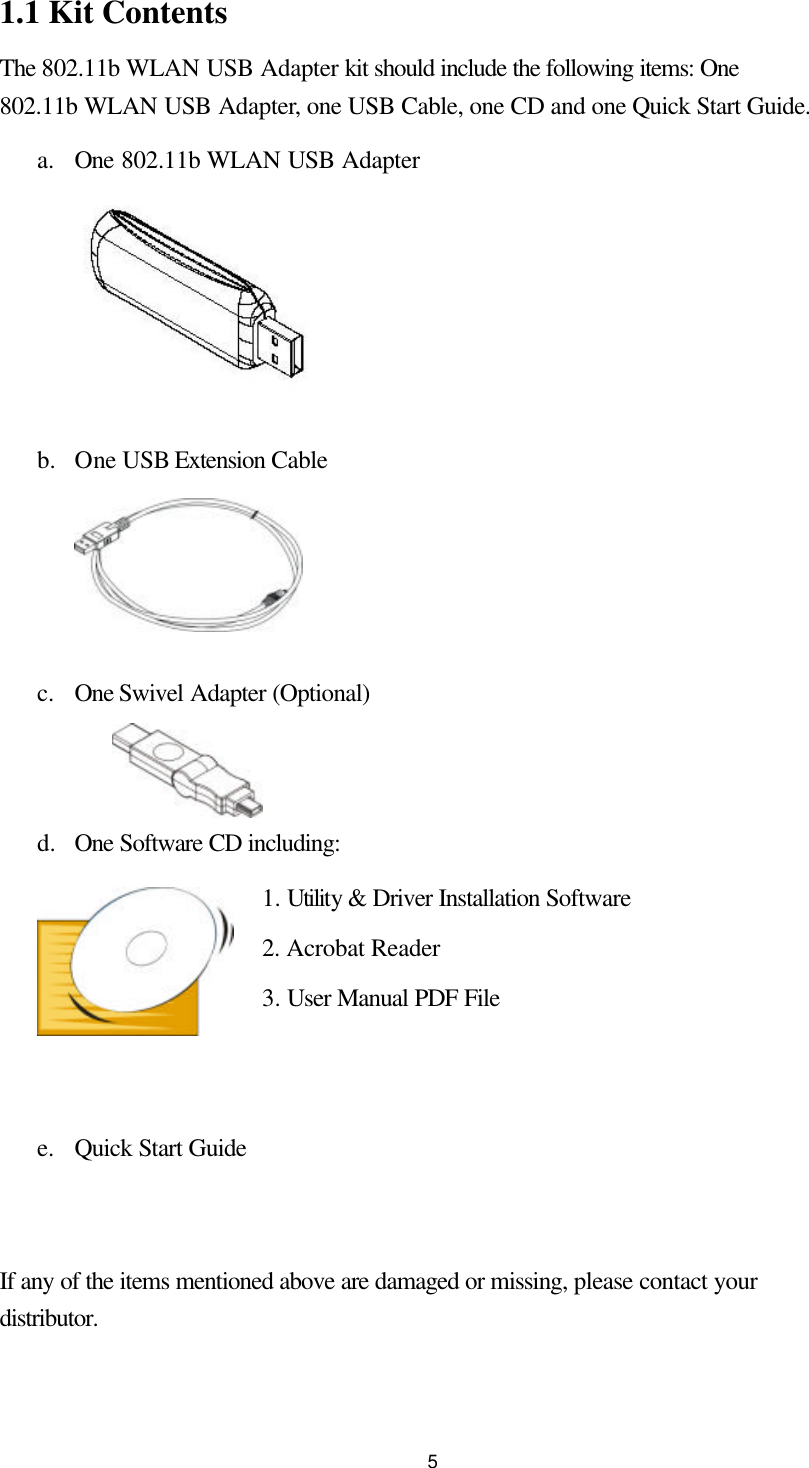 51.1 Kit Contents The 802.11b WLAN USB Adapter kit should include the following items: One 802.11b WLAN USB Adapter, one USB Cable, one CD and one Quick Start Guide. a. One 802.11b WLAN USB Adapter        b.  One USB Extension Cable       c. One Swivel Adapter (Optional)    d.  One Software CD including: 1. Utility &amp; Driver Installation Software 2. Acrobat Reader   3. User Manual PDF File   e. Quick Start Guide   If any of the items mentioned above are damaged or missing, please contact your distributor. 