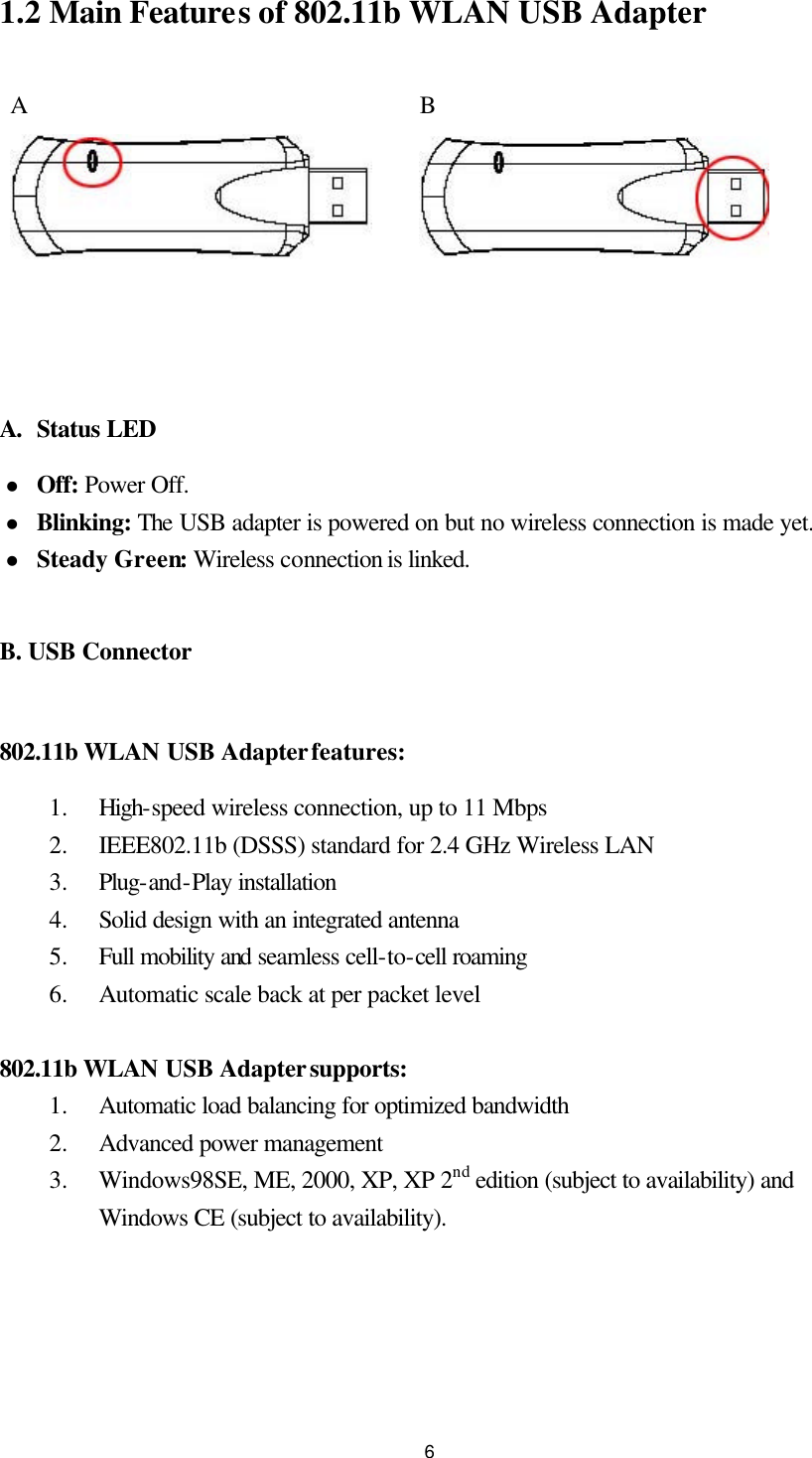  61.2 Main Features of 802.11b WLAN USB Adapter  A      B   A. Status LED l Off: Power Off. l Blinking: The USB adapter is powered on but no wireless connection is made yet. l Steady Green: Wireless connection is linked.  B. USB Connector  802.11b WLAN USB Adapter features: 1.  High-speed wireless connection, up to 11 Mbps 2.  IEEE802.11b (DSSS) standard for 2.4 GHz Wireless LAN 3.  Plug-and-Play installation 4.  Solid design with an integrated antenna 5.  Full mobility and seamless cell-to-cell roaming 6.  Automatic scale back at per packet level  802.11b WLAN USB Adapter supports: 1.  Automatic load balancing for optimized bandwidth 2.  Advanced power management 3.  Windows98SE, ME, 2000, XP, XP 2nd edition (subject to availability) and Windows CE (subject to availability).   